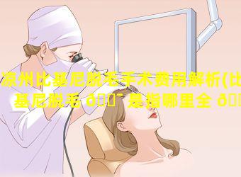 凉州比基尼脱毛手术费用解析(比基尼脱毛 🐯 是指哪里全 🐛 托吗)